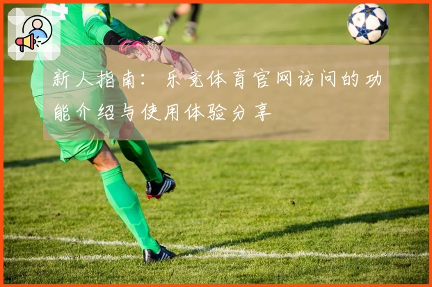 新人指南：乐竞体育官网访问的功能介绍与使用体验分享