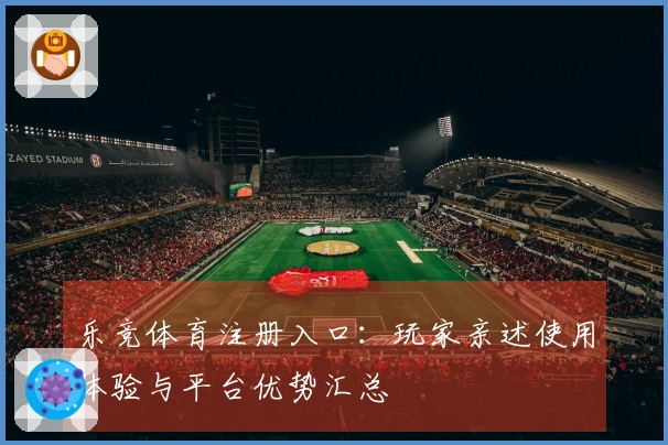 乐竞体育注册入口：玩家亲述使用体验与平台优势汇总