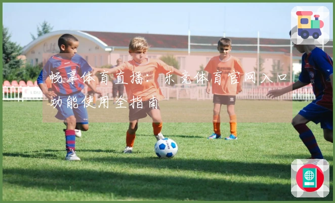 畅享体育直播：乐竞体育官网入口功能使用全指南