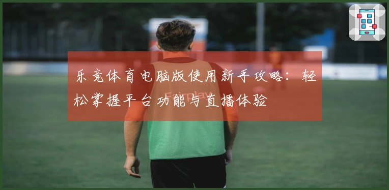 乐竞体育电脑版使用新手攻略：轻松掌握平台功能与直播体验