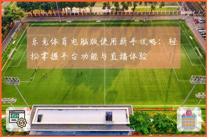 乐竞体育电脑版使用新手攻略：轻松掌握平台功能与直播体验