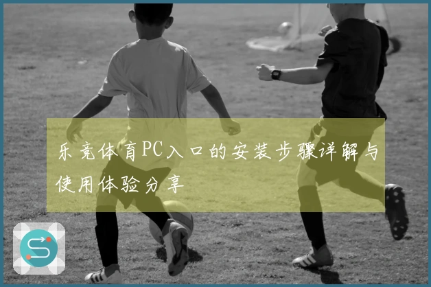 乐竞体育PC入口的安装步骤详解与使用体验分享