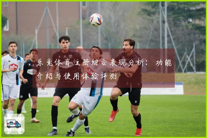 乐竞体育注册综合表现分析：功能介绍与使用体验评测