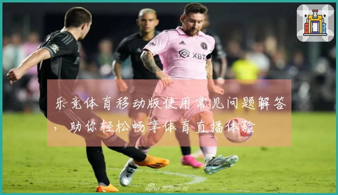 乐竞体育移动版使用常见问题解答，助你轻松畅享体育直播体验