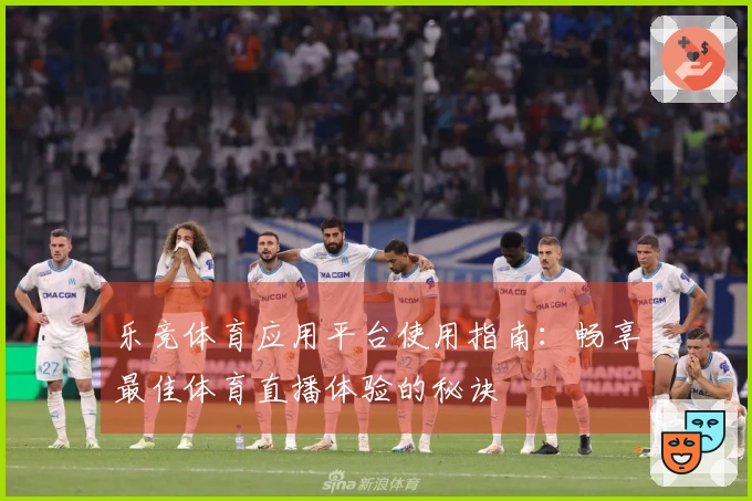 乐竞体育应用平台使用指南：畅享最佳体育直播体验的秘诀