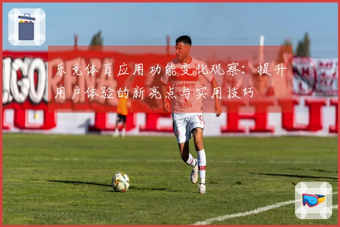 乐竞体育应用功能变化观察：提升用户体验的新亮点与实用技巧