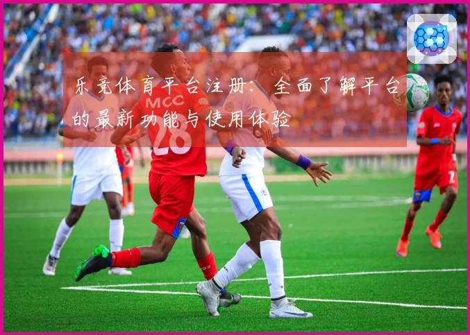 乐竞体育平台注册：全面了解平台的最新功能与使用体验